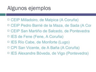 Algunos ejemplos CEIP Milladoiro, de Malpica (A Coruña) CEIP Pedro Barrié de la Maza, de Sada (A Coruña) CEIP San Martiño de Salcedo, de Pontevedra IES de Fene (Fene, A Coruña) IES Río Cabe, de Monforte (Lugo) CPI San Vicente, de A Baña (A Coruña) IES Alexandre Bóveda, de Vigo (Pontevedra) 