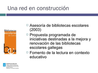 Una red en construcción Asesoría de bibliotecas escolares (2003)  Propuesta programada de iniciativas destinadas a la mejora y renovación de las bibliotecas escolares gallegas Fomento de la lectura en contexto educativo 