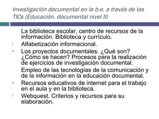 Investigación documental en la b.e. a través de las TICs (Educación. documental nivel II) La biblioteca escolar, centro de recursos de la información. Biblioteca y currículo.  Alfabetización informacional.  Los proyectos documentales. ¿Qué son? ¿Cómo se hacen? Procesos para la realización de ejercicios de investigación documental.  Empleo de las tecnologías de la comunicación y de la información en la educación documental.  Recursos educativos de internet para el trabajo en el aula y en la biblioteca.  Webquest. Criterios y recursos para su elaboración.   