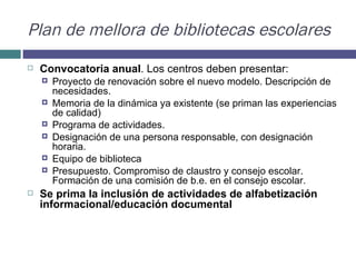 Plan de mellora de bibliotecas escolares Convocatoria anual . Los centros deben presentar:  Proyecto de renovación sobre el nuevo modelo. Descripción de necesidades.  Memoria de la dinámica ya existente (se priman las experiencias de calidad) Programa de actividades.  Designación de una persona responsable, con designación horaria. Equipo de biblioteca Presupuesto. Compromiso de claustro y consejo escolar. Formación de una comisión de b.e. en el consejo escolar.  Se prima la inclusión de actividades de alfabetización informacional/educación documental 