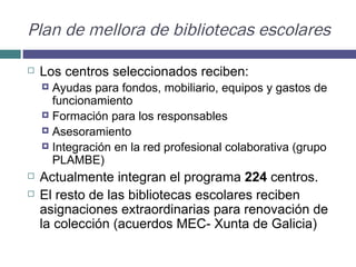 Plan de mellora de bibliotecas escolares Los centros seleccionados reciben: Ayudas para fondos, mobiliario, equipos y gastos de funcionamiento Formación para los responsables Asesoramiento  Integración en la red profesional colaborativa (grupo PLAMBE) Actualmente integran el programa  224  centros.  El resto de las bibliotecas escolares reciben asignaciones extraordinarias para renovación de la colección (acuerdos MEC- Xunta de Galicia) 