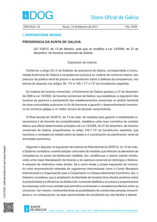 DOG Núm. 32	                      Xoves, 14 de febreiro de 2013	                                Páx. 4339

                                                I. DISPOSICIÓNS XERAIS

                                                PRESIDENCIA DA XUNTA DE GALICIA

                                                         LEI 1/2013, do 13 de febreiro, pola que se modifica a Lei 13/2006, do 27 de
                                                         decembro, de horarios comerciais de Galicia.


                                                                                       Exposición de motivos

                                                   Conforme o artigo 30.I.4 do Estatuto de autonomía de Galicia, correspóndelle á Comu-
                                                nidade Autónoma de Galicia a competencia exclusiva en materia de comercio interior, sen
                                                prexuízo da política xeral de prezos e da lexislación sobre a defensa da competencia, nos
                                                termos do disposto nos artigos 38, 131 e 149.1.11º e 13º da Constitución española.

                                                   En materia de horarios comerciais, o Parlamento de Galicia aprobou o 27 de decembro
                                                de 2006 a Lei 13/2006, de horarios comerciais de Galicia, que estableceu a regulación dos
                                                horarios de apertura e pechamento dos establecementos comerciais no ámbito territorial
                                                da nosa comunidade autónoma co fin de favorecer e garantir o desenvolvemento harmóni-
                                                co do comercio galego e un mellor servizo ás persoas consumidoras.

                                                   O Real decreto lei 20/2012, do 13 de xullo, de medidas para garantir a estabilidade or-
                                                zamentaria e de fomento da competitividade, establece unha nova normativa de carácter
                                                básico que afecta determinados preceptos da Lei 13/2006, do 27 de decembro, de horarios
                                                comerciais de Galicia, amparándose no artigo 149.1.13º da Constitución española, que
                                                recoñece a competencia estatal sobre as bases e a coordinación da planificación xeral da
                                                actividade económica.

                                                   Segundo o disposto na exposición de motivos do Real decreto lei 20/2012, do 13 de xullo,
CVE-DOG: 1pt6r3a0-bd48-ryr2-xpt7-darty15adja3




                                                o Goberno considerou urxente adoptar unha serie de medidas que reforcen os elementos de
                                                competencia no sector da distribución retallista. Así, modificouse o réxime vixente introdu-
                                                cindo unha maior liberalización de horarios e de apertura comercial en domingos e festivos.
                                                A redución de restricións neste ámbito, tal e como sinala a propia exposición de motivos,
                                                foi unha recomendación reiterada de organismos internacionais como o Fondo Monetario
                                                Internacional e a Organización para a Cooperación e o Desenvolvemento Económico. Así, o
                                                Goberno considerou que a ampliación da liberdade de horarios tería efectos positivos sobre
                                                a produtividade e a eficiencia na distribución comercial retallista e os prezos e proporcionaría
                                                ás empresas unha nova variable que permitiría incrementar a competencia efectiva entre os
                                                comercios. Así mesmo, incrementaríanse as posibilidades de compra das persoas consumi-
                                                doras e, en consecuencia, as súas oportunidades de conciliación da vida familiar e laboral.




                                                                      ISSN1130-9229   Depósito legal C.494-1998   http://www.xunta.es/diario-oficial-galicia
 