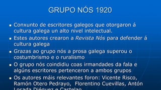 GRUPO NÓS 1920
 Conxunto de escritores galegos que otorgaron á
cultura galega un alto nivel intelectual.
 Estes autores crearon a Revista Nós para defender á
cultura galega
 Grazas ao grupo nós a prosa galega superou o
costumbrismo e o ruralismo
 O grupo nós coindidiu coas irmandades da fala e
algúns escritores pertenceron a ambos grupos
 Os autores máis relevantes foron: Vicente Risco,
Ramón Otero Pedrayo, Florentino Cuevillas, Antón
 