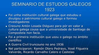 SEMINARIO DE ESTUDOS GALEGOS
1923
 Foi unha institución cultural galega que estudou e
divulgou o patrimonio cultural galego e formou
investigadores
 Creouno Antón Losada Diéguez para pór en valor a
cultura galega cousa que a universidade de Santiago de
Compostela non facía.
 Foi a primeira institución que usou o galego no ámbito
científico
 A Guerra Civil truncouno no ano 1936
 Nel participaron: Ramón Otero Pedrayo, Xosé Filgueira
Valverde, Ricardo Carvalho Calero e Castelao
 