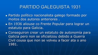 PARTIDO GALEGUISTA 1931
 Partido político nacionalista galego formado por
moitos dos autores anteriores .
 En 1936 aliouse co Frente Popular para lograr un
estatuto para Galicia.
 Conseguiron crear un estatuto de autonomía para
Galicia pero non se oficializou debido a Guerra
Civil cousa que non se volveu a facer ata o ano
1981.
 