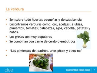La verdura 
• Son sobre todo huertas pequeñas y de subsitencia 
• Encontramos verduras como: col, acelgas, alubias, 
pimientos, tomates, calabazas, ajos, cebolla, patatas y 
nabos. 
• Los grelos son muy populares 
• Se combinan con carne de cerdo o embutidos 
• “Los pimientos del padrón, unos pican y otros no” 
• 
2 
 