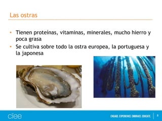 Las ostras 
• Tienen proteínas, vitaminas, minerales, mucho hierro y 
poca grasa 
• Se cultiva sobre todo la ostra europea, la portuguesa y 
la japonesa 
8 
 