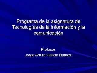 Programa de la asignatura de
Tecnologías de la información y la
         comunicación


               Profesor
      Jorge Arturo Galicia Ramos
 
