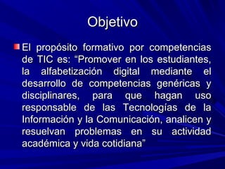 Objetivo
El propósito formativo por competencias
de TIC es: “Promover en los estudiantes,
la alfabetización digital mediante el
desarrollo de competencias genéricas y
disciplinares, para que hagan uso
responsable de las Tecnologías de la
Información y la Comunicación, analicen y
resuelvan problemas en su actividad
académica y vida cotidiana”
 