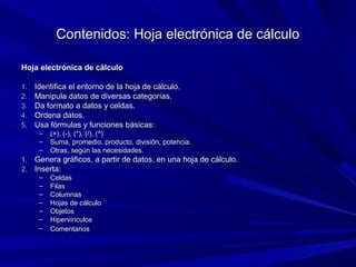 Contenidos: Hoja electrónica de cálculo

Hoja electrónica de cálculo

1.   Identifica el entorno de la hoja de cálculo.
2.   Manipula datos de diversas categorías.
3.   Da formato a datos y celdas.
4.   Ordena datos.
5.   Usa fórmulas y funciones básicas:
      –   (+), (-), (*), (/), (^)
      –   Suma, promedio, producto, división, potencia.
      –   Otras, según las necesidades.
1.   Genera gráficos, a partir de datos, en una hoja de cálculo.
2.   Inserta:
      –   Celdas
      –   Filas
      –   Columnas
      –   Hojas de cálculo
      –   Objetos
      –   Hipervínculos
      –   Comentarios
 