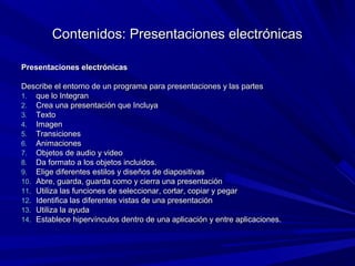 Contenidos: Presentaciones electrónicas

Presentaciones electrónicas

Describe el entorno de un programa para presentaciones y las partes
1. que lo Integran
2. Crea una presentación que Incluya
3. Texto
4. Imagen
5. Transiciones
6. Animaciones
7. Objetos de audio y video
8. Da formato a los objetos incluidos.
9. Elige diferentes estilos y diseños de diapositivas
10. Abre, guarda, guarda como y cierra una presentación
11. Utiliza las funciones de seleccionar, cortar, copiar y pegar
12. Identifica las diferentes vistas de una presentación
13. Utiliza la ayuda
14. Establece hipervínculos dentro de una aplicación y entre aplicaciones.
 