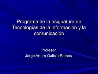 Programa de la asignatura de
Tecnologías de la información y la
         comunicación


               Profesor
      Jorge Arturo Galicia Ramos
 