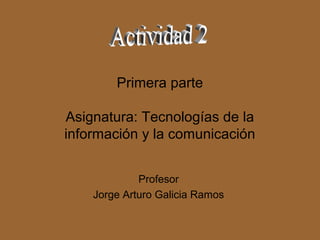 Primera parte

Asignatura: Tecnologías de la
información y la comunicación


             Profesor
    Jorge Arturo Galicia Ramos
 