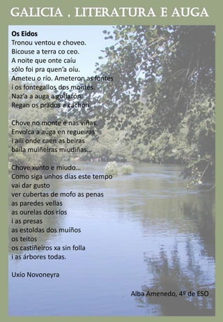 Os Eidos
Tronou ventou e choveo.
Bicouse a terra co ceo.
A noite que onte caíu
sólo foi pra quen’a oíu.
Ameteu o río. Ameteron as fontes
i os fontegallos dos montes.
Naz’a a auga a golfarón.
Regan os prados a cachón.
Chove no monte e nas viñas.
Envolca a auga en regueiras
i ailí onde caen as beiras
baila muiñeiras miudiñas…
Chove xunto e miudo…
Como siga unhos días este tempo
vai dar gusto
ver cubertas de mofo as penas
as paredes vellas
as ourelas dos ríos
i as presas
as estoldas dos muíños
os teitos
os castiñeiros xa sin folla
i as árbores todas.
Uxío Novoneyra
Alba Amenedo, 4º de ESO
 