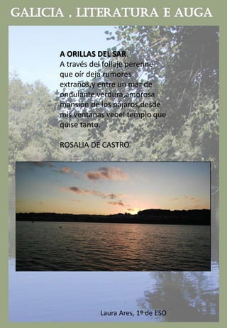 A ORILLAS DEL SAR.
A través del follaje perenne
que oír deja rumores
extraños,y entre un mar de
ondulante verdura,amorosa
mansión de los pájaros,desde
mis ventanas veoel templo que
quise tanto.
ROSALIA DE CASTRO
Laura Ares, 1º de ESO
 
