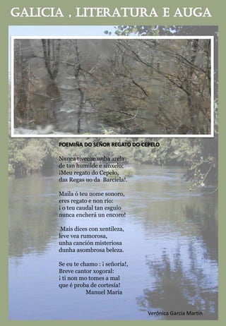POEMIÑA DO SEÑOR REGATO DO CEPELO
Nunca tiveche unha arela
de tan humilde e sinxelo:
¡Meu regato do Cepelo,
das Regas uo da Barciela!.
Maila ó teu nome sonoro,
eres regato e non río:
¡ o teu caudal tan esguío
nunca encherá un encoro!
Mais dices con xentileza,
leve vea rumorosa,
unha canción misteriosa
dunha asombrosa beleza.
Se eu te chamo : ¡ señoría!,
Breve cantor xogoral:
¡ ti non mo tomes a mal
que é proba de cortesía!
Manuel María
Verónica García Martín
 