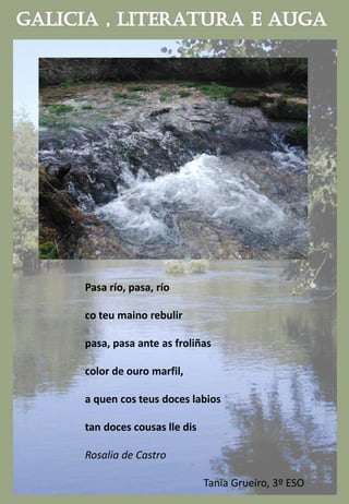 Pasa río, pasa, río
co teu maino rebulir
pasa, pasa ante as froliñas
color de ouro marfil,
a quen cos teus doces labios
tan doces cousas lle dis
Rosalia de Castro
Tania Grueiro, 3º ESO
 