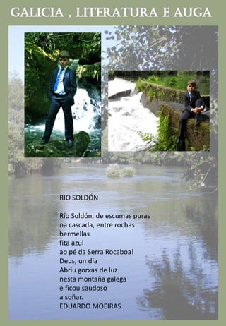 RIO SOLDÓN
Río Soldón, de escumas puras
na cascada, entre rochas
bermellas
fita azul
ao pé da Serra Rocaboa!
Deus, un día
Abriu gorxas de luz
nesta montaña galega
e ficou saudoso
a soñar.
EDUARDO MOEIRAS
 