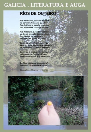 RÍOS DE OUTEIRO
Río da infancia, ausente melodía
no corazón dun canto matutino.
Rio de Outeiro, espello cristalino,
dos meus días, corrente fuxidía.
Río do tempo, o sol de mediodía
xa devala en poñente vespertino.
Río da vida, río de destino,
peregrino de ignota lonxanía.
Lonxe de min, atópome contigo
Vexo un neno que escoita, paseniño,
os murmurios do tempo pasaxeiro.
Lonxe de ti, encóntrome comigo,
debruzado na Ponte do Muíño,
mirándonos pasar, Río de Outeiro.
Do libro "As luces de noutrora"
Edelmiro Vázquez Naval. 2010
Ainhoa Novo Mourelo , 1º de ESO
 