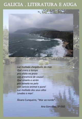 Luz mollada chegáballe do mar.
Qué craro o tempo
pra ollála na praia
con presencia de cousa!
Qué sinxelo o serán
pra baixala no pelo
con caricia animal e pura!
Luz mollada dos seus ollos
Levaba o mar!
Álvaro Cunqueiro, “Mar ao norde”
Ana González, 3º ESO
 