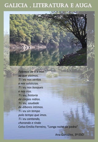 Falemos de tí e min
xa que vivimos.
Tí i eu nos ventos
e nos solsticios.
Tí i eu nos bosques
e nos ríos.
Tí i eu, historia
de corpos nidios.
Tí i eu, saudade
de álbores íntimos.
Tí i eu sin tempo
polo tempo que imos.
Tí i eu cantando,
chorando e rindo
Celso Emilio Ferreiro, “Longa noite de pedra”
Ana González, 3º ESO
 