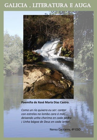 Poemiña de Xosé María Díaz Castro.
Coma un río quixera eu ser: cantar
con estrelas no lombo cara ó mar,
deixando unha chorima en cada pedra
¡ Unha bágoa de Deus en cada ierba!.
Nerea Couceiro, 4º ESO
 