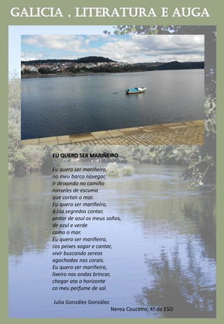 EU QUERO SER MARIÑEIRO
Eu quero ser mariñeiro,
no meu barco navegar,
ir deixando no camiño
ronseles de escuma
que cortan o mar.
Eu quero ser mariñeiro,
á lúa segredos contar,
pintar de azul os meus soños,
de azul e verde
como o mar.
Eu quero ser mariñeiro,
cos peixes xogar e cantar,
vivir buscando sereas
agochadas nos corais.
Eu quero ser mariñeiro,
lixeiro nas ondas brincar,
chegar ata o horizonte
co meu perfume de sal.
Julia González González
Nerea Couceiro, 4º de ESO
 