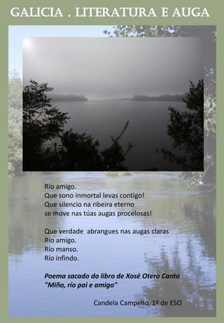 Río amigo.
Que sono inmortal levas contigo!
Que silencio na ribeira eterno
se move nas túas augas procelosas!
Que verdade abrangues nas augas claras
Río amigo.
Río manso.
Río infindo.
Poema sacado do libro de Xosé Otero Canto
"Miño, río pai e amigo"
Candela Campello, 1º de ESO
 