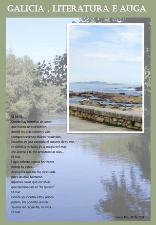 EL MAR…
Donde hay historias de amor
que nunca se escribieron,
donde las olas vienen y van
siempre trayendo dulces recuerdos.
Escucho en una caracola el susurro de tu voz,
te siento a mi lado, es la magia del mar,
me acerca a ti, me arrastran las olas…
El mar.
Lugar infinito, lejano horizonte
donde tu estás…
Arena fría que no me dice nada
pues las olas borraron
aquellas cosas que escribías
que terminaban en “te quiero”
El mar
Donde yo escribo estos versos
para ti, sin poderte olvidar.
Tú eres mi recuerdo, mi vida…
El mar…
Laura Río, 3º de ESO
 