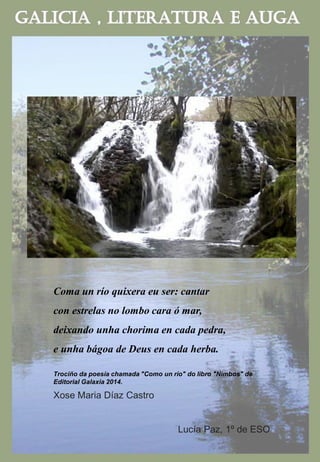 Coma un río quixera eu ser: cantar
con estrelas no lombo cara ó mar,
deixando unha chorima en cada pedra,
e unha bágoa de Deus en cada herba.
Trociño da poesía chamada "Como un río" do libro "Nimbos" de
Editorial Galaxia 2014.
Xose Maria Díaz Castro
Lucía Paz, 1º de ESO
 
