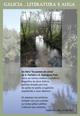 Do libro "As pontes do Lérez"
de A. Portela e A. Rodríguez Fraiz
Seica así cantou Avelino Cachafeiro.
Regatiños da doce Galicia,
gaitiñas levades pro mar
de pedra en pedra un gaiteiro
espallando o voso alborear
Os páxaros nos amieiros
rompen con vos a cantar,
as troitas pillan saltiños
e brincan pra namorar...
Pablo Maroño, 1º de ESO
 