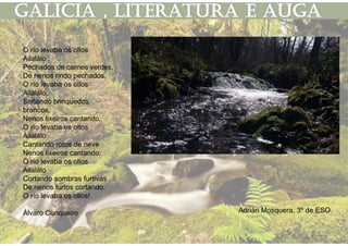 O río levaba os ollos
Ailalálo
Pechados de carnes verdes,
De nenos rindo pechados.
O río levaba os ollos
Ailalálo,
Soñando brinquedos
brancos,
Nenos lixeiros cantando.
O río levaba os ollos
Ailalálo
Cantando rotos de neve
Nenos lixeiros cantando.
O río levaba os ollos
Ailalálo
Cortando sombras furtivas
De nenos furtos cortando.
O río levaba os ollos!
Álvaro Cunqueiro Adrián Mosquera, 3º de ESO
 