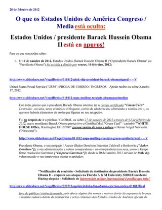 28 de febreiro de 2012


    O que os Estados Unidos de América Congreso /
                  Media está oculto:
Estados Unidos / presidente Barack Hussein Obama
                 II está en apuros!
Para os que non poden saber:

   1. O 10 de xaneiro de 2012, Estados Unidos, Barack Hussein Obama II ("O presidente Barack Obama" ou
      "Presidente Obama") foi esixida a dimitir por venres, 10 febreiro, 2012:



http://www.slideshare.net/VogelDenise/011012-pink-slip-president-barack-obamasigned ~ ~ V

United States Postal Service ("USPS") PROBA DE CORREO / INGRESOS - Apoiar recibo ou sobre Xaneiro
17, 2012:

http://www.slideshare.net/VogelDenise/011012-usps-mailing-receipts-obamapaulmullen

       Con todo, parece que o presidente Barack Obama intentou ter o correo certificado "Green Card"
       Destruído - ou sexa, actos criminais: e bloquear, correo de adulteración, obstruindo a xustiza, etc -, co
       que non habería elementos de proba que figuran no seu recepción.

       Foi só despois de ir a público / GLOBAL ou sobre 27 de xaneiro de 2012 a través de 02 de febreiro de
       2012, que o presidente Barack Obama parece tivo a Certified Mail "Green Card" - carimbo "WHITE
       HOUSE Office, Washington DC 20500" gravou xuntos de novo e volveu a Denise Vogel Newsome
       ("Newsome"):

       http://www.slideshare.net/VogelDenise/011012-usps-mailing-receipts-green-cardreturned ~ ~ V

       Presidente Obama, o seu avogado / Asesor (Baker Donelson Bearman Caldwell e Berkowitz ["Baker
       Donelson"]), a súa administración e outros conspiradores / co-conspiradores (ou sexa, como o Grupo
       firme resolución Garretson ["Empresa Garretson"]), desde o 10 de xaneiro 2012 servizo de Pink slip
       veñen usando o seu tempo para manter o apoiador:



                      "Notificación de rescisión - Solicitude de destitución do presidente Barack Hussein
                      Obama II - resposta aos ataques na Florida A & M University SOBRE incidente
                      Hazing alegado - Solicitude de intervención militar internacional é posible que teña"

http://www.slideshare.net/VogelDenise/022712-updated-links-for-obama-eviction-notice-011012final

       fóra do público / visión de mundo, pois ofrece algúns dos nomes e rostros detrás da supremacía branca
       / sionista xudaico detrás da corrupción e actos criminais dos Estados Unidos de América oficiais do
 