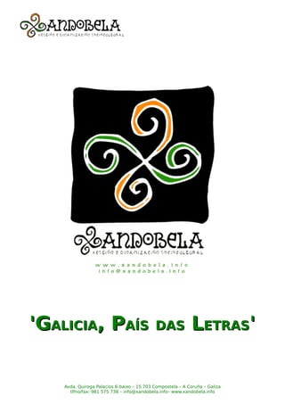 'GALICIA, PAÍS                              DAS             LETRAS'


    Avda. Quiroga Palacios 6-baixo – 15.703 Compostela – A Coruña – Galiza
      tlfno/fax: 981 575 738 – info@xandobela.info– www.xandobela.info
 