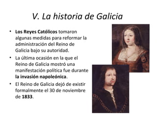 V. La historia de Galicia
• Los Reyes Católicos tomaron
algunas medidas para reformar la
administración del Reino de
Galicia bajo su autoridad.
• La última ocasión en la que el
Reino de Galicia mostró una
manifestación política fue durante
la invasión napoleónica.
• El Reino de Galicia dejó de existir
formalmente el 30 de noviembre
de 1833.
 