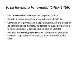 V. La Revuelta Irmandiña (1467-1469)
• Fue una revuelta social que tuvo lugar en Galicia.
• Ha sido la mayor revuelta europea de todo el siglo XV.
• Comenzó en la primavera de 1467 en Galicia, en una situación
de conflicto social (hambre, epidemias y abusos por parte de
la nobleza gallega) y político (guerra civil en Castilla).
• Participaron varios grupos sociales: campesinos, gentes de
ciudades, baja nobleza, hidalguía e incluso miembros del
clero.
 