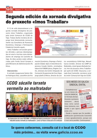 www.galicia.ccoo.es
              NÚMERO 11 - XULLO 2010 (2.ª quincena)                      Órgano de comunicación do S. N. de CCOO




Segunda edición da xornada divulgativa
do proxecto «Imos Traballar»
  O 15 de xullo desenvolveuse a se-
gunda xornada divulgativa do pro-
xecto «Imos Traballar», organizada
pola Unión Comarcal de CCOO de
Vigo. Trátase dunha iniciativa de em-
prego local desenvolvida conxunta-
mente coa Concellaría de Promoción
Económica, Emprego e Participación
Cidadá do Concello vigués.
  «Imos Traballar» son accións gratui-
tas dirixidas a persoas desemprega-
das en xeral e inscritas como deman-
dantes de emprego do Concello de
Vigo. As ditas accións están cofinan-
ciadas polo Fondo Social Europeo e          moción Económica, Emprego e Partici-          tro xerontolóxico EUXA-Vigo, Manuel
polo Ministerio de Administracións Pú-      pación Cidadá. Após el interviñeron Es-       García Cendón, director do CAMP de
blicas.                                     peranza Casado Andrés, orientadora            Redondela, e José Ignacio Barbudo Gar-
                                            laboral de FOREM-Galicia, Ángeles Cor-        cía, titor do proxecto «Imos Traballar»
  Intervencións                             tés, directora do Centro Integrado de         por parte de CCOO. Clausurou a xor-
  A xornada inaugurouna Santos Héc-         Formación Ocupacional de Coia (Vigo),         nada Xosé Cameselle, secretario xeral
tor Rodríguez Díaz, concelleiro de Pro-     Jorge Jubells D'Alesio, director do cen-      da Unión Comarcal de Vigo de CCOO.



                                                                                             SEIS MESES DO GALICIA
 CCOO sácalle tarxeta                                                                           SINDICAL DIXITAL
 vermella ao maltratador                                                                    Completáronse
                                                                                          xa seis meses do
                                                                                          GALICIA SINDICAL
                                                                                          en formato dixital.
                                                                                          Durante o primeiro
                                                                                          semestre       desta
                                                                                          nova xeira saíron
                                                                                          trece números, con-
                                                                                          tando o que agora
                                                                                          estás a ler.
                                                                                            Desde o equipo que fai posible a
                                                                                          publicación querémosche transmitir

   As federacións de rama FECOMA e FITEQA de Galicia sumáronse á campaña estatal          o noso agradecemento, porque sen
     «Sácalle tarxeta vermella ao maltratador», como xa fixera a Executiva do sindicato   ti non sería posible. Continuamos!




          Se queres coñecernos, consulta cal é o local de CCOO
            máis próximo... ou visita www.galicia.ccoo.es
 