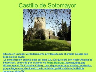 Castillo de Sotomayor Situado en un lugar verdaderamente privilegiado por el amplio paisaje que desde allí se divisa La construcción original data del siglo XII, aún que será con Pedro Álvarez de Sotomayor, conocido por el apodo de  Pedro Madruga  (hay estudios que afirman que el fúe Cristobal Colón) , con el que alcanza su máximo esplendor, ya que llego a ser el epicentro de la actividad política del sur de Galicia durante el siglo XV. 
