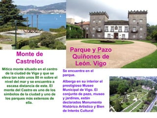 Parque y Pazo Quiñones de León. Vigo Se encuentra en el parque. Alberga en su interior el prestigioso Museo Municipal de Vigo. El conjunto de pazo, museo y jardines, están declarados Monumento Histórico Artístico y Bien de Interés Cultural Monte de Castrelos Mítico monte situado en el centro de la ciudad de Vigo y que se eleva tan sólo unos 80 m sobre el nivel del mar y se encuentra a escasa distancia de este. El monte del Castro es uno de los símbolos de la ciudad y uno de los parques más extensos de ella.  