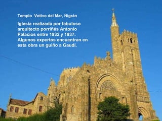 Templo  Votivo del Mar, Nigrán Iglesia realizada por fabuloso arquitecto porriñés Antonio Palacios entre 1932 y 1937. Algunos expertos encuentran en esta obra un guiño a Gaudí.   