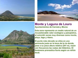 Monte y Laguna de Louro   Ayuntamientos de Carnota y Muros  Esta zona representa un medio natural de un incuestionable valor ecológico y paisajístico, al coincidir zonas muy diversas como monte, playa, lago y ribera.  El punto más elevado se sitúa en una península justo en la boca de la ría donde, pese a su poca altura relativa (241 m), rozan con frecuencia las nubes del Atlántico. El fenómeno pronostica lluvia según un refrán local.  