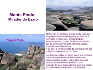 El Pindo es un particular Olimpo Celta, igual que los griegos clásicos consagraban su Pindhos a las musas y a la poesía. El lugar propicia leyendas y mitos propios. De todos los montes que se arriman al mar, éste cambiará nuestra impresión sobre los demás.  A su lado, la única cascada del sur de Europa que caía directamente al mar, en Ézaro. Hay leyendas sobre el mismo, como que la hierba crece mucho de la noche a la mañana; que existen infinitas hierbas medicinales o que allí acudían los matrimonios estériles, con la intención de tener descendencia, igual que hacían en el Monte de San Guillermo de Finisterre. Playa del Pindo Monte Pindo  Mirador do Ezaro 