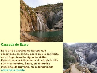 Cascada de Ézaro   Es la única cascada de Europa que desemboca en el mar, por lo que la convierte en un lugar insólito digno de visitar. Está situada prácticamente al lado de la villa que le da nombre, Ézaro, en el termino municipal de Dumbría, en la denominada  costa de la muerte .   