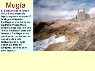 El Santuario de la Virgen de La Barca  cuenta la leyenda que se le apareció la Virgen al Apóstol Santiago en una barca de piedra; la Virgen María acudió a este lugar en una "barca de piedra" para dar ánimos a Santiago en su predicación, en un hecho que vincula a este santuario con el de la Virgen del Pilar de Zaragoza. Esto es sólo pura leyenda. Mugía 