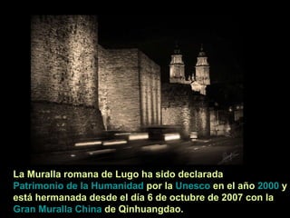 La Muralla romana de Lugo ha sido declarada  Patrimonio de la Humanidad  por la  Unesco  en el año  2000  y está hermanada desde el día 6 de octubre de 2007 con la  Gran Muralla China  de Qinhuangdao. 