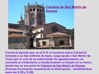 Cuenta la leyenda que, en el S VI, el monarca suevo Carriarico teniendo a su hijo enfermo de lepra, ruega ayuda a San Martín de Tours que lo cura de su enfermedad. En agradecimiento, se convierte al cristianismo y manda levantar un templo en su honor, donde hoy se encuentra la  Catedral de San Martín de Orense . Diversas incursiones musulmanas lo destruyeron , reedificándose entre los S XII y S XIII. Catedral de San Martín de Orense 