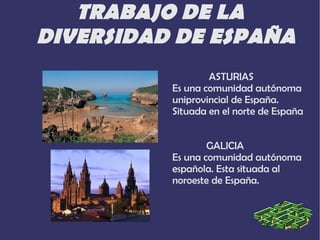 TRABAJO DE LA
DIVERSIDAD DE ESPAÑA
                  ASTURIAS
          Es una comunidad autónoma
          uniprovincial de España.
          Situada en el norte de España


                  GALICIA
          Es una comunidad autónoma
          española. Esta situada al
          noroeste de España.
 