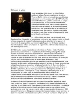 Bibliografía de galileo:

                                  (Pisa, actual Italia, 1564-Arcetri, id., 1642) Físico y
                                 astrónomo italiano. Fue el primogénito del florentino
                                 Vincenzo Galilei, músico por vocación aunque obligado a
                                 dedicarse al comercio para sobrevivir. En 1574 la familia
                                 se trasladó a Florencia, y Galileo fue enviado un tiempo –
                                 quizá como novicio– al monasterio de Santa Maria di
                                 Vallombrosa, hasta que, en 1581, su padre lo matriculó
                                 como estudiante de medicina en la Universidad de Pisa.
                                 Pero en 1585, tras haberse iniciado en las matemáticas
                                 fuera de las aulas, abandonó los estudios universitarios
                                 sin obtener ningún título, aunque sí había adquirido gusto
                                 por la filosofía y la literatura.

                                  En 1589 consiguió una plaza, mal remunerada, en el
Estudio de Pisa. Allí escribió un texto sobre el movimiento, que mantuvo inédito, en el cual
criticaba los puntos de vista de Aristóteles acerca de la caída libre de los graves y el
movimiento de los proyectiles; una tradición apócrifa, pero muy divulgada, le atribuye
haber ilustrado sus críticas con una serie de experimentos públicos realizados desde lo
alto del Campanile de Pisa.

En 1592 pasó a ocupar una cátedra de matemáticas en Padua e inició un fructífero
período de su vida científica: se ocupó de arquitectura militar y de topografía, realizó
diversas invenciones mecánicas, reemprendió sus estudios sobre el movimiento y
descubrió el isocronismo del péndulo. En 1599 se unió a la joven veneciana Marina
Gamba, de quien se separó en 1610 tras haber tenido con ella dos hijas y un hijo.En julio
de 1609 visitó Venecia y tuvo noticia de la fabricación del anteojo, a cuyo
perfeccionamiento se dedicó, y con el cual realizó las primeras observaciones de la Luna;
descubrió también cuatro satélites de Júpiter y observó las fases de Venus, fenómeno que
sólo podía explicarse si se aceptaba la hipótesis heliocéntrica de Copérnico. Galileo
publicó sus descubrimientos en un breve texto, El mensajero sideral, que le dio fama en
En 1611 viajó a Roma, donde el príncipe Federico Cesi lo hizo primer miembro de la
AccademiadeiLincei, fundada por él, y luego patrocinó la publicación (1612) de las
observaciones de Galileo sobre las manchas solares. Pero la profesión de
copernicanismo contenida en el texto provocó una denuncia ante el Santo Oficio; en 1616,
tras la inclusión en el Índice de libros prohibidos de la obra de Copérnico, Galileo fue
advertido de que no debía exponer públicamente las tesis condenadas.

Su silencio no se rompió hasta que, en 1623, alentado a raíz de la elección del nuevo
papa Urbano VIII, publicó El ensayador, donde expuso sus criterios metodológicos y, en
particular, su concepción de las matemáticas como lenguaje de la naturaleza. La benévola
acogida del libro por parte del pontífice lo animó a completar la gran obra con la que
pretendía poner punto final a la controversia sobre los sistemas astronómicos, y en 1632
apareció, finalmente, su Diálogo sobre los dos máximos sistemas del mundo; la crítica a la
distinción aristotélica entre física terrestre y física celeste, la enunciación del principio de
 