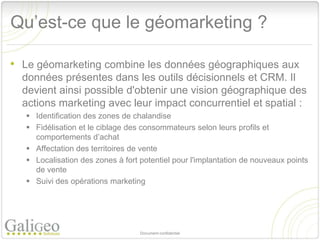 Qu’est-ce que le géomarketing ?

• Le géomarketing combine les données géographiques aux
  données présentes dans les outils décisionnels et CRM. Il
  devient ainsi possible d'obtenir une vision géographique des
  actions marketing avec leur impact concurrentiel et spatial :
    Identification des zones de chalandise
    Fidélisation et le ciblage des consommateurs selon leurs profils et
     comportements d’achat
    Affectation des territoires de vente
    Localisation des zones à fort potentiel pour l'implantation de nouveaux points
     de vente
    Suivi des opérations marketing




                                   Document confidentiel
 