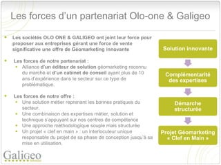 Les forces d’un partenariat Olo-one & Galigeo

 Les sociétés OLO ONE & GALIGEO ont joint leur force pour
    proposer aux entreprises gérant une force de vente
    significative une offre de Géomarketing innovante               Solution innovante

   Les forces de notre partenariat :
     Alliance d’un éditeur de solution géomarketing reconnu
       du marché et d’un cabinet de conseil ayant plus de 10         Complémentarité
       ans d’expérience dans le secteur sur ce type de                des expertises
       problématique.

   Les forces de notre offre :
     Une solution métier reprenant les bonnes pratiques du             Démarche
       secteur.                                                         structurée
     Une combinaison des expertises métier, solution et
       technique s’appuyant sur nos centres de compétence
     Une approche méthodologique souple mais structurée
     Un projet « clef en main » : un interlocuteur unique          Projet Géomarketing
       responsable du projet de sa phase de conception jusqu’à sa     « Clef en Main »
       mise en utilisation.
 